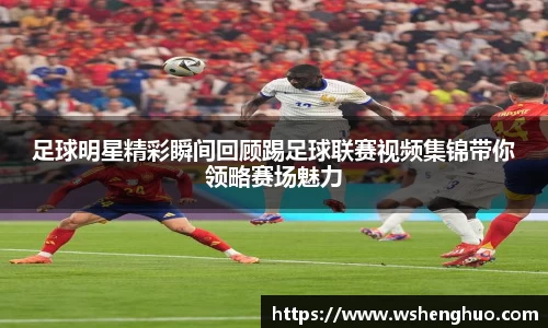 足球明星精彩瞬间回顾踢足球联赛视频集锦带你领略赛场魅力